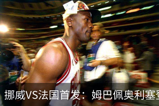 挪威VS法国首发：姆巴佩奥利塞登贝莱联袂 哈兰德替补