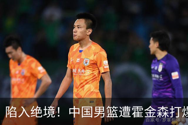 陷入绝境！中国男篮遭霍金森打爆 末轮不胜将无缘世界杯